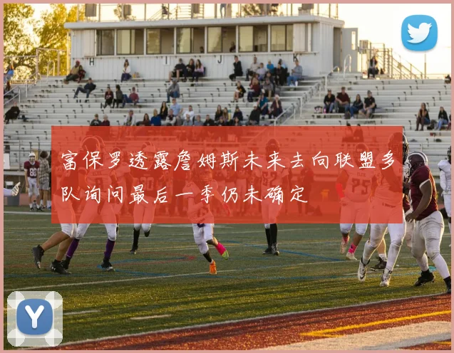 富保罗透露詹姆斯未来去向联盟多队询问最后一季仍未确定