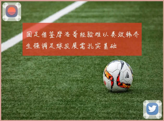 国足借鉴摩洛哥经验难以奏效韩乔生强调足球发展需扎实基础