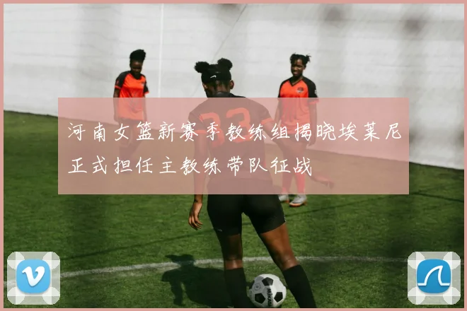 河南女篮新赛季教练组揭晓埃莱尼正式担任主教练带队征战