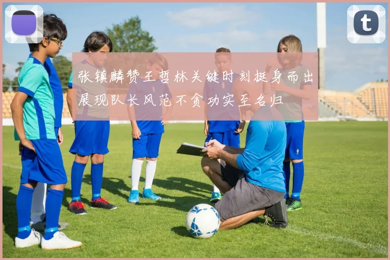 张镇麟赞王哲林关键时刻挺身而出展现队长风范不贪功实至名归