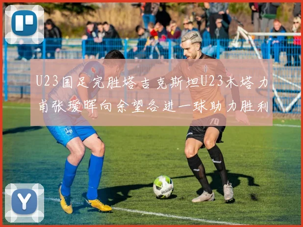 U23国足完胜塔吉克斯坦U23木塔力甫张瑷晖向余望各进一球助力胜利