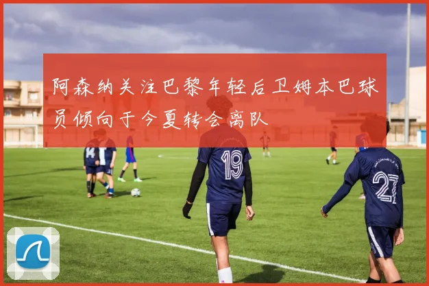 阿森纳关注巴黎年轻后卫姆本巴球员倾向于今夏转会离队