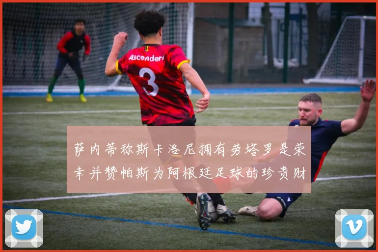萨内蒂称斯卡洛尼拥有劳塔罗是荣幸并赞帕斯为阿根廷足球的珍贵财富