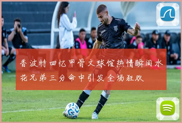 香波特回忆甲骨文球馆热情瞬间水花兄弟三分命中引发全场狂欢