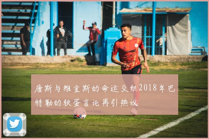 唐斯与维金斯的命运交织2018年巴特勒的软蛋言论再引热议