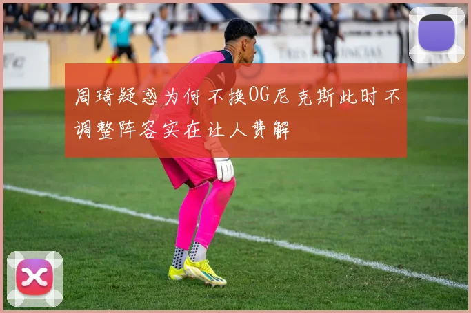 周琦疑惑为何不换OG尼克斯此时不调整阵容实在让人费解