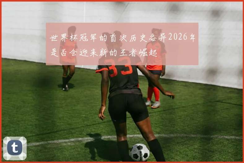世界杯冠军的首次历史各异2026年是否会迎来新的王者崛起