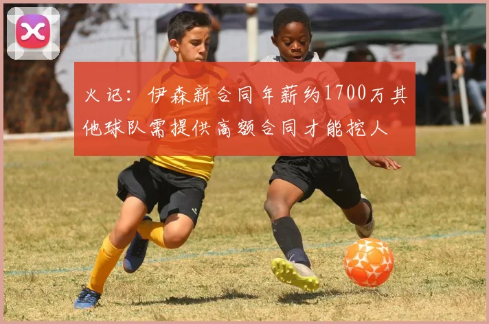 火记：伊森新合同年薪约1700万其他球队需提供高额合同才能挖人