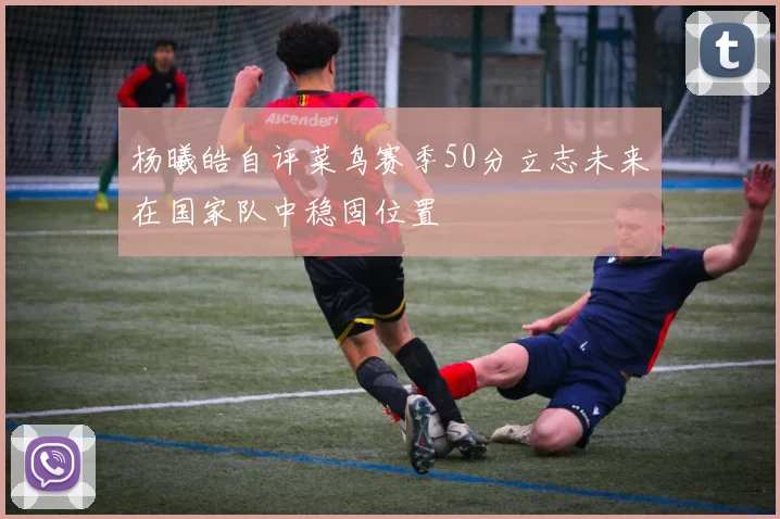 杨曦皓自评菜鸟赛季50分立志未来在国家队中稳固位置