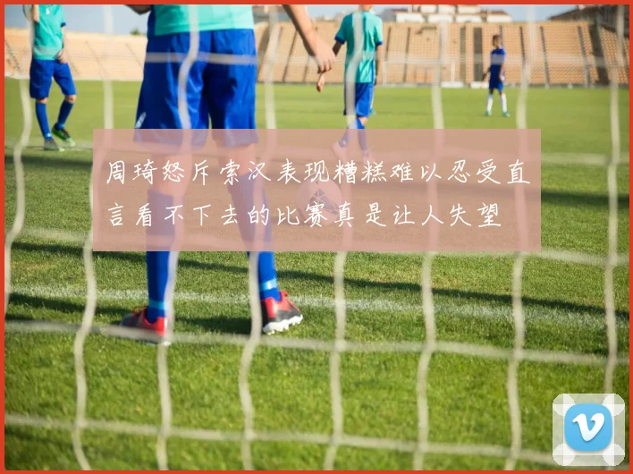 周琦怒斥索汉表现糟糕难以忍受直言看不下去的比赛真是让人失望